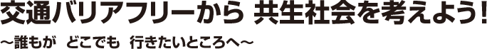 交通バリアフリーから共生社会を考えよう！ -誰もが どこでも 行きたいところへ-