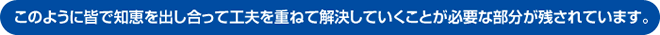 このように皆で知恵を出し合って工夫を重ねて解決していくことが必要な部分が残されています。